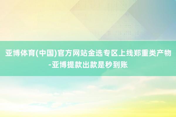 亚博体育(中国)官方网站金选专区上线郑重类产物-亚博提款出款是秒到账