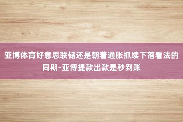 亚博体育好意思联储还是朝着通胀抓续下落看法的同期-亚博提款出款是秒到账